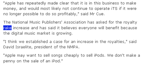 Apple has repeatedly made clear that it is in this business to make money, and would most likely not continue to operate iTS if it were no longer possible to do so profitably, said Mr Cue. The National Music Publishers' Association has asked for the royalty rake increase and has said it believes everyone will benefit because the digital music market is growing. I think we established a case for an increase in the royalties, said David Israelite, president of the NMPA. Apple may want to sell songs cheaply to sell iPods. We don't make a penny on the sale of an iPod